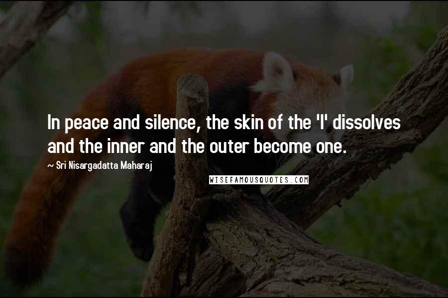 Sri Nisargadatta Maharaj Quotes: In peace and silence, the skin of the 'I' dissolves and the inner and the outer become one.