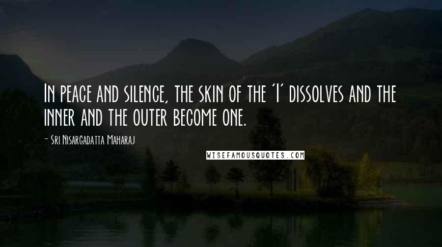 Sri Nisargadatta Maharaj Quotes: In peace and silence, the skin of the 'I' dissolves and the inner and the outer become one.