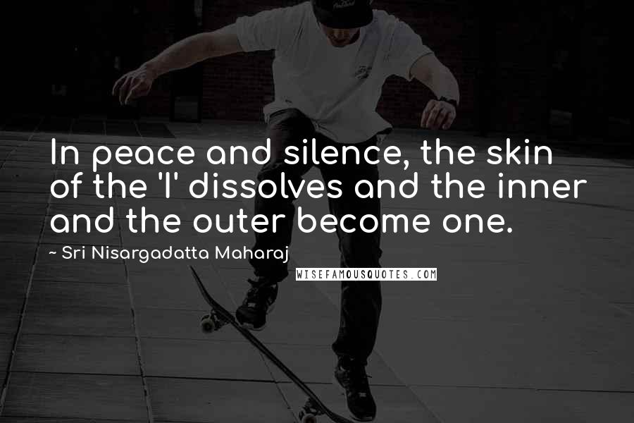 Sri Nisargadatta Maharaj Quotes: In peace and silence, the skin of the 'I' dissolves and the inner and the outer become one.