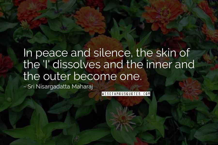 Sri Nisargadatta Maharaj Quotes: In peace and silence, the skin of the 'I' dissolves and the inner and the outer become one.