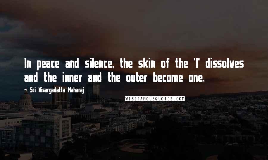 Sri Nisargadatta Maharaj Quotes: In peace and silence, the skin of the 'I' dissolves and the inner and the outer become one.