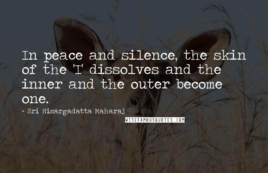 Sri Nisargadatta Maharaj Quotes: In peace and silence, the skin of the 'I' dissolves and the inner and the outer become one.