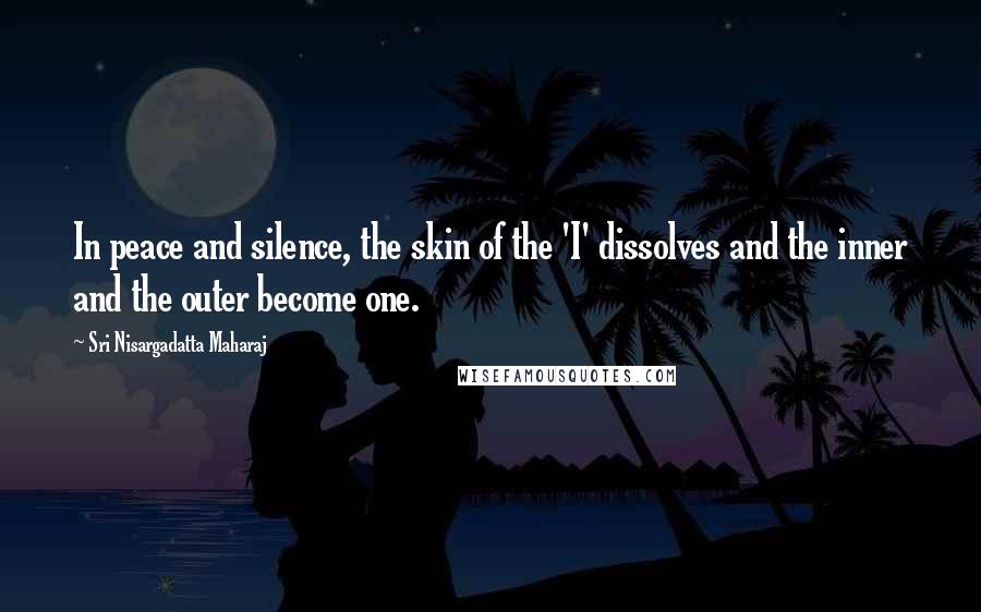 Sri Nisargadatta Maharaj Quotes: In peace and silence, the skin of the 'I' dissolves and the inner and the outer become one.