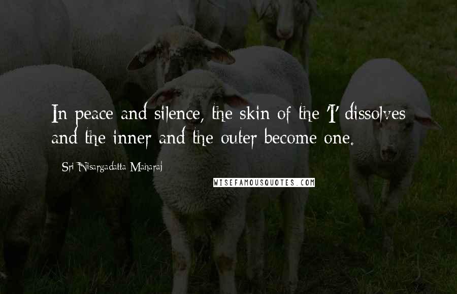 Sri Nisargadatta Maharaj Quotes: In peace and silence, the skin of the 'I' dissolves and the inner and the outer become one.