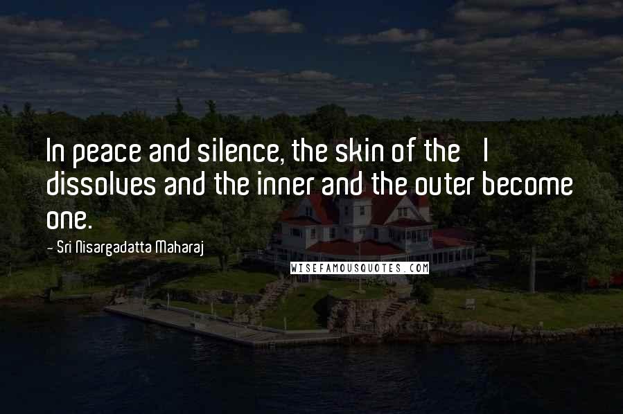 Sri Nisargadatta Maharaj Quotes: In peace and silence, the skin of the 'I' dissolves and the inner and the outer become one.