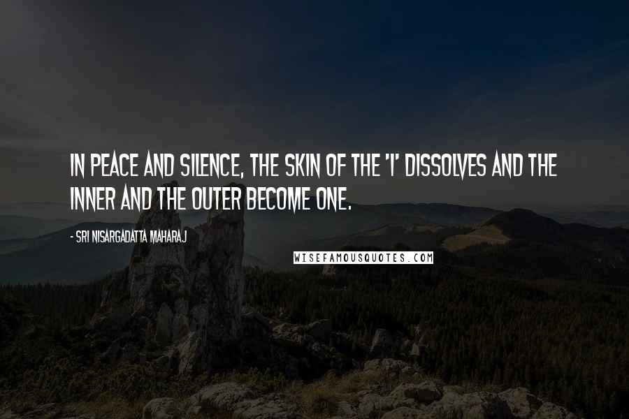 Sri Nisargadatta Maharaj Quotes: In peace and silence, the skin of the 'I' dissolves and the inner and the outer become one.