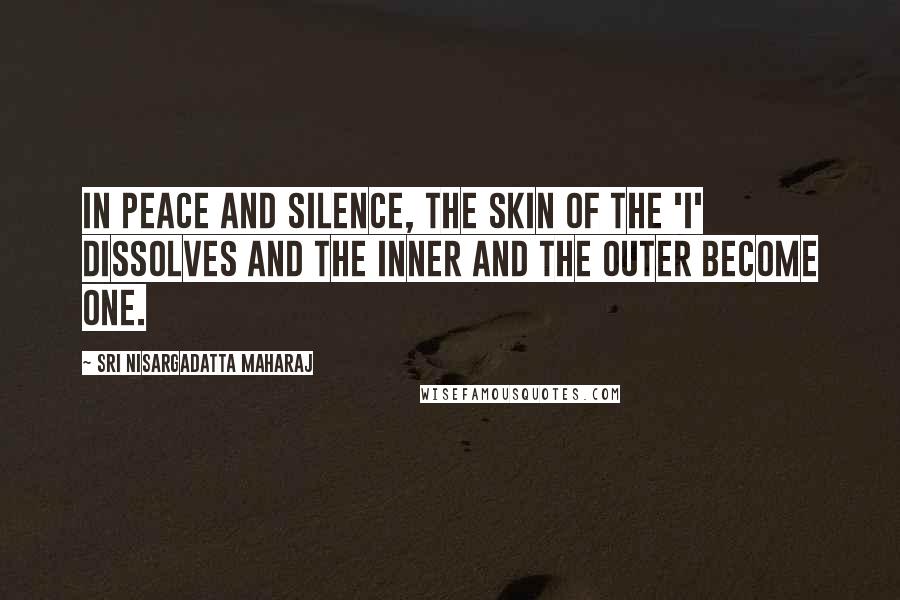 Sri Nisargadatta Maharaj Quotes: In peace and silence, the skin of the 'I' dissolves and the inner and the outer become one.