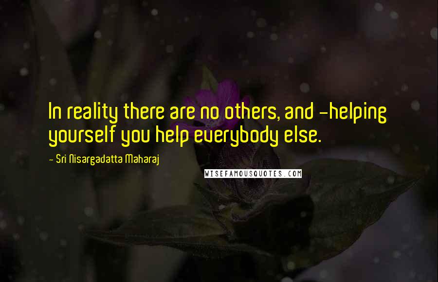 Sri Nisargadatta Maharaj Quotes: In reality there are no others, and -helping yourself you help everybody else.