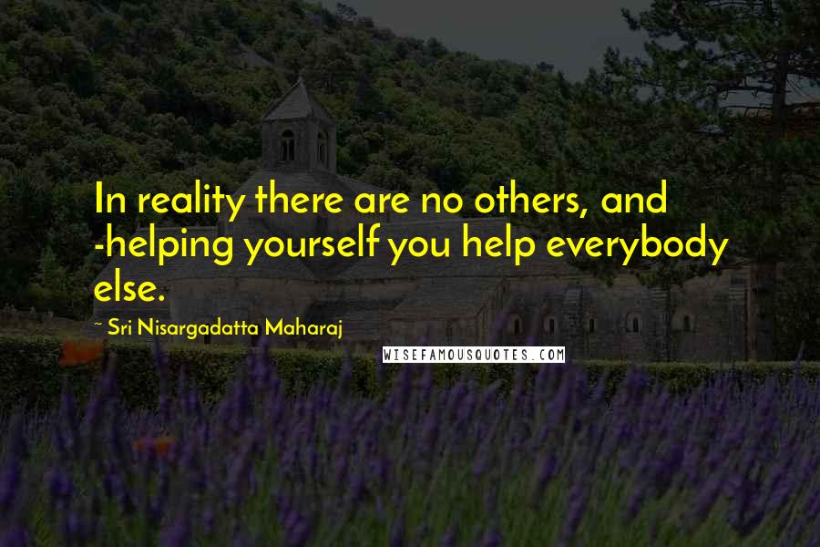 Sri Nisargadatta Maharaj Quotes: In reality there are no others, and -helping yourself you help everybody else.