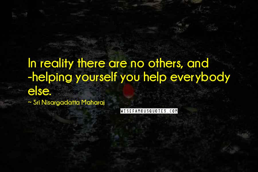 Sri Nisargadatta Maharaj Quotes: In reality there are no others, and -helping yourself you help everybody else.