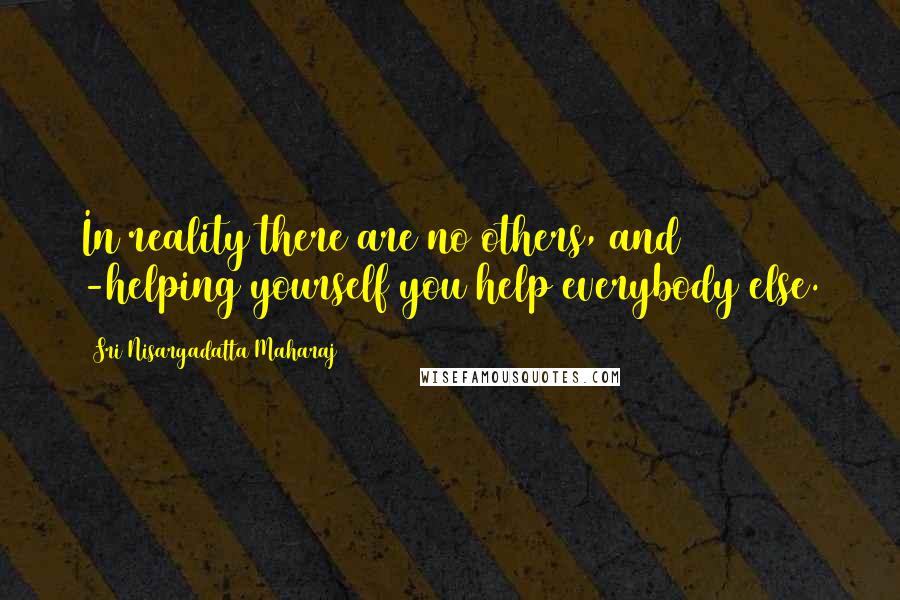 Sri Nisargadatta Maharaj Quotes: In reality there are no others, and -helping yourself you help everybody else.