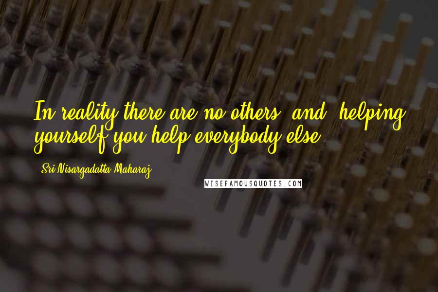 Sri Nisargadatta Maharaj Quotes: In reality there are no others, and -helping yourself you help everybody else.