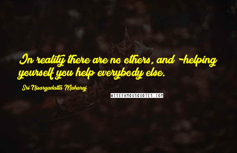 Sri Nisargadatta Maharaj Quotes: In reality there are no others, and -helping yourself you help everybody else.