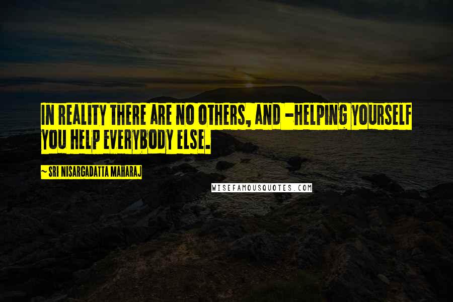 Sri Nisargadatta Maharaj Quotes: In reality there are no others, and -helping yourself you help everybody else.