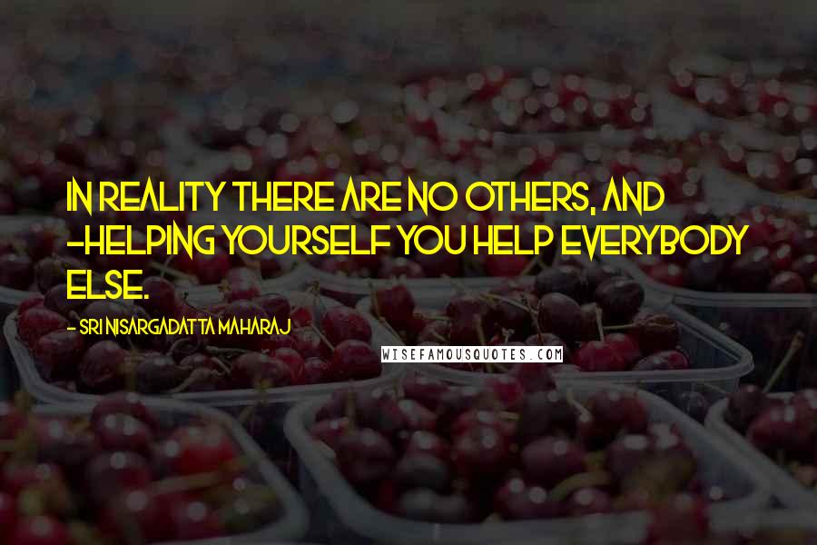 Sri Nisargadatta Maharaj Quotes: In reality there are no others, and -helping yourself you help everybody else.