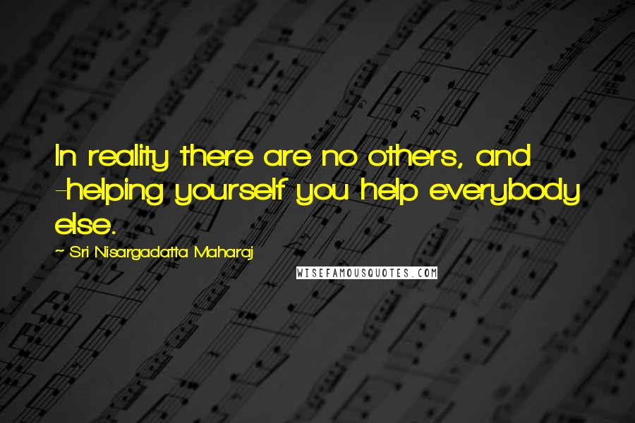 Sri Nisargadatta Maharaj Quotes: In reality there are no others, and -helping yourself you help everybody else.