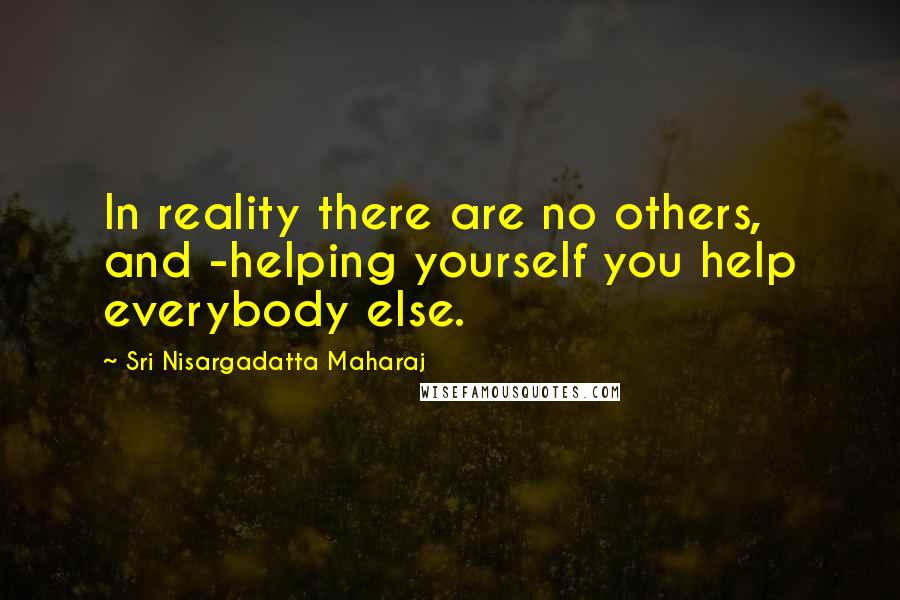 Sri Nisargadatta Maharaj Quotes: In reality there are no others, and -helping yourself you help everybody else.