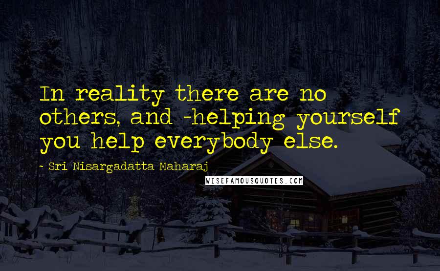 Sri Nisargadatta Maharaj Quotes: In reality there are no others, and -helping yourself you help everybody else.