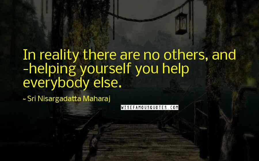 Sri Nisargadatta Maharaj Quotes: In reality there are no others, and -helping yourself you help everybody else.