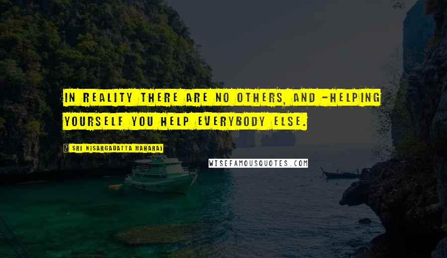 Sri Nisargadatta Maharaj Quotes: In reality there are no others, and -helping yourself you help everybody else.