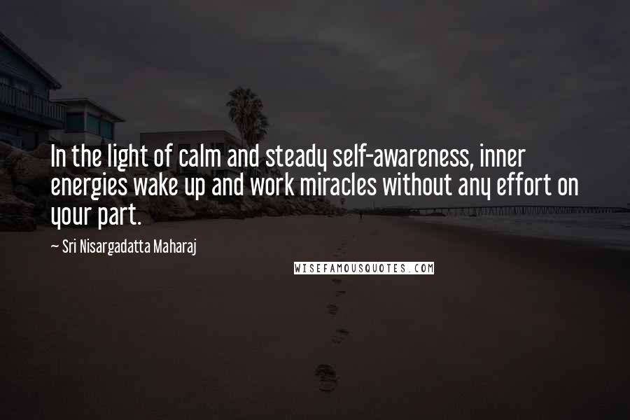 Sri Nisargadatta Maharaj Quotes: In the light of calm and steady self-awareness, inner energies wake up and work miracles without any effort on your part.