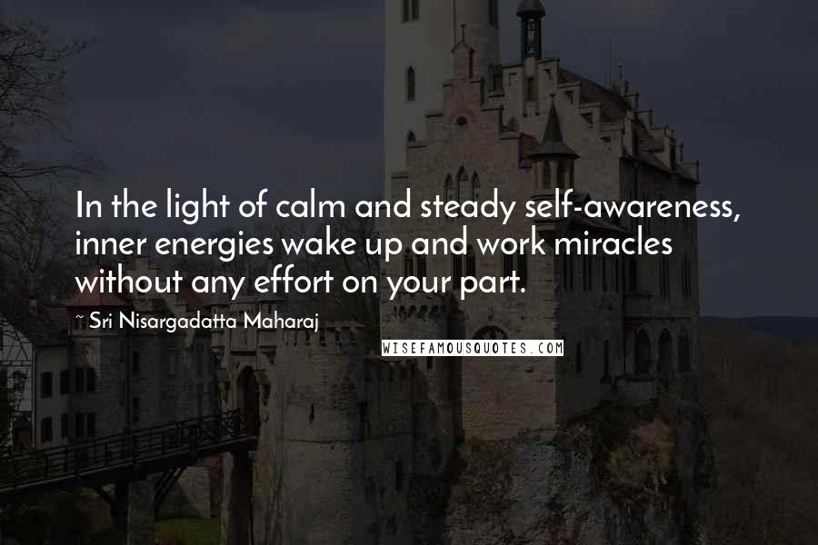 Sri Nisargadatta Maharaj Quotes: In the light of calm and steady self-awareness, inner energies wake up and work miracles without any effort on your part.