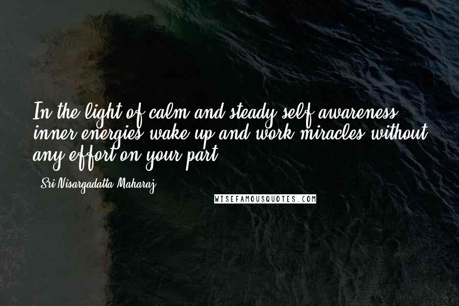 Sri Nisargadatta Maharaj Quotes: In the light of calm and steady self-awareness, inner energies wake up and work miracles without any effort on your part.
