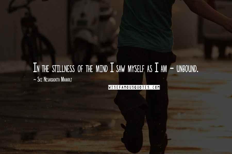 Sri Nisargadatta Maharaj Quotes: In the stillness of the mind I saw myself as I am - unbound.