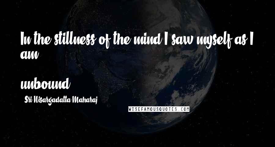 Sri Nisargadatta Maharaj Quotes: In the stillness of the mind I saw myself as I am - unbound.