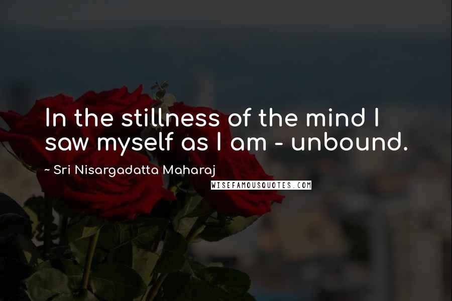 Sri Nisargadatta Maharaj Quotes: In the stillness of the mind I saw myself as I am - unbound.