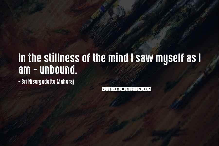 Sri Nisargadatta Maharaj Quotes: In the stillness of the mind I saw myself as I am - unbound.