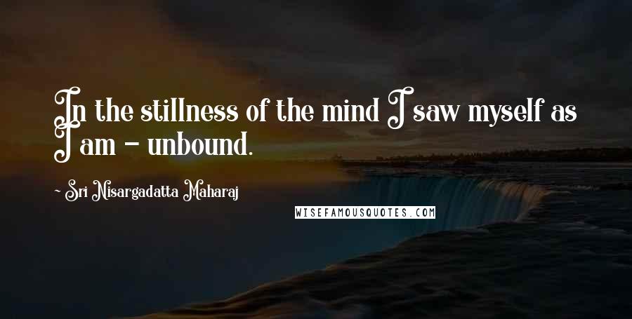 Sri Nisargadatta Maharaj Quotes: In the stillness of the mind I saw myself as I am - unbound.