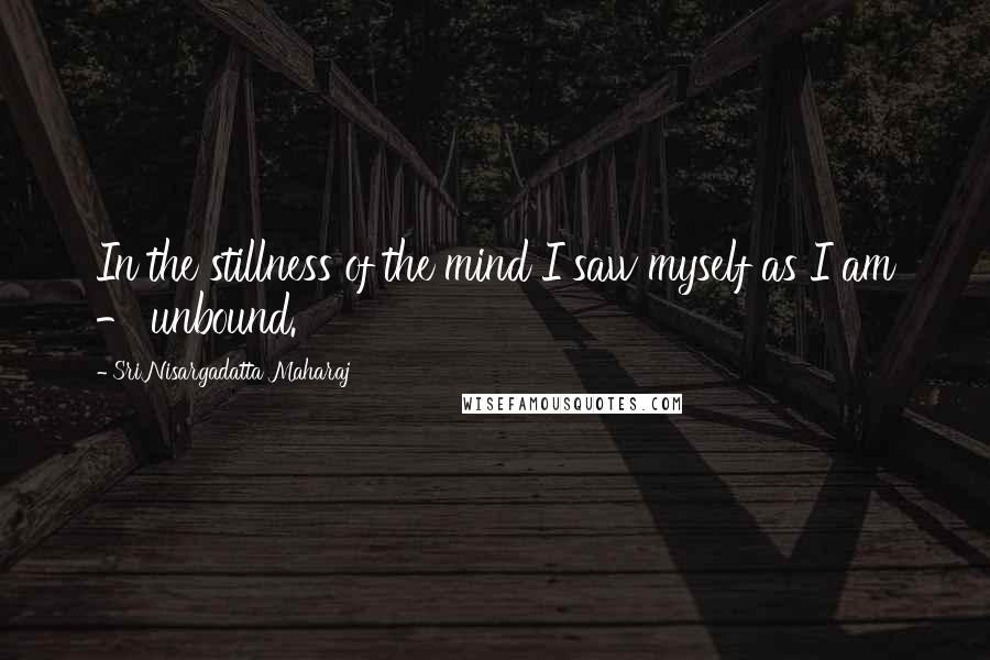 Sri Nisargadatta Maharaj Quotes: In the stillness of the mind I saw myself as I am - unbound.