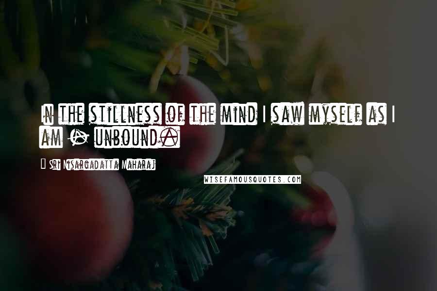 Sri Nisargadatta Maharaj Quotes: In the stillness of the mind I saw myself as I am - unbound.