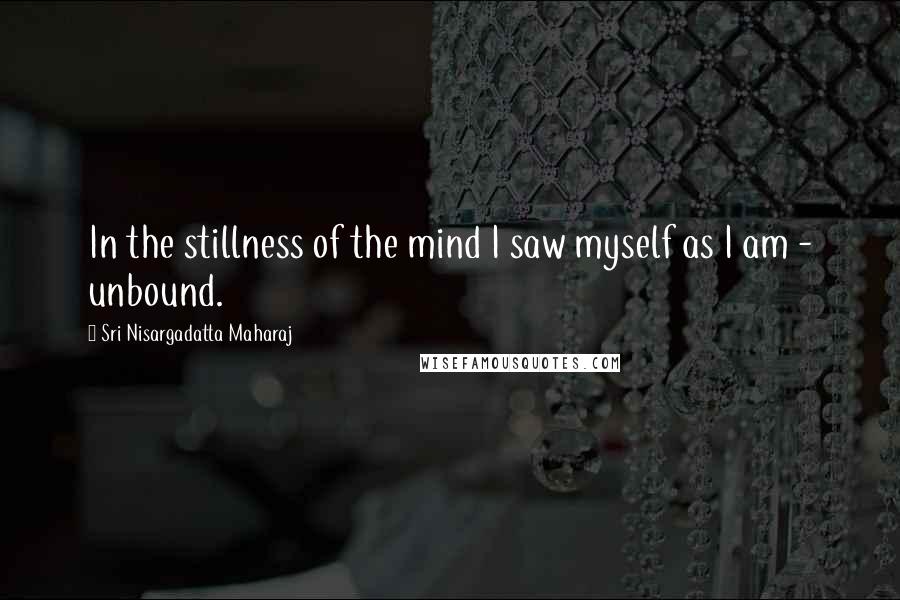 Sri Nisargadatta Maharaj Quotes: In the stillness of the mind I saw myself as I am - unbound.