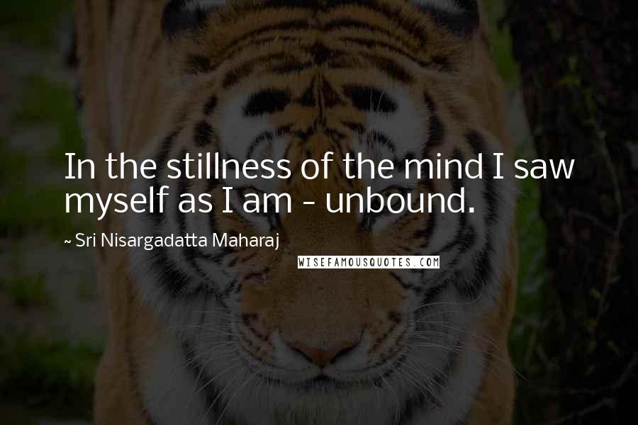 Sri Nisargadatta Maharaj Quotes: In the stillness of the mind I saw myself as I am - unbound.