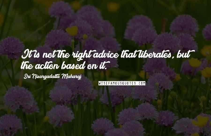 Sri Nisargadatta Maharaj Quotes: It is not the right advice that liberates, but the action based on it.
