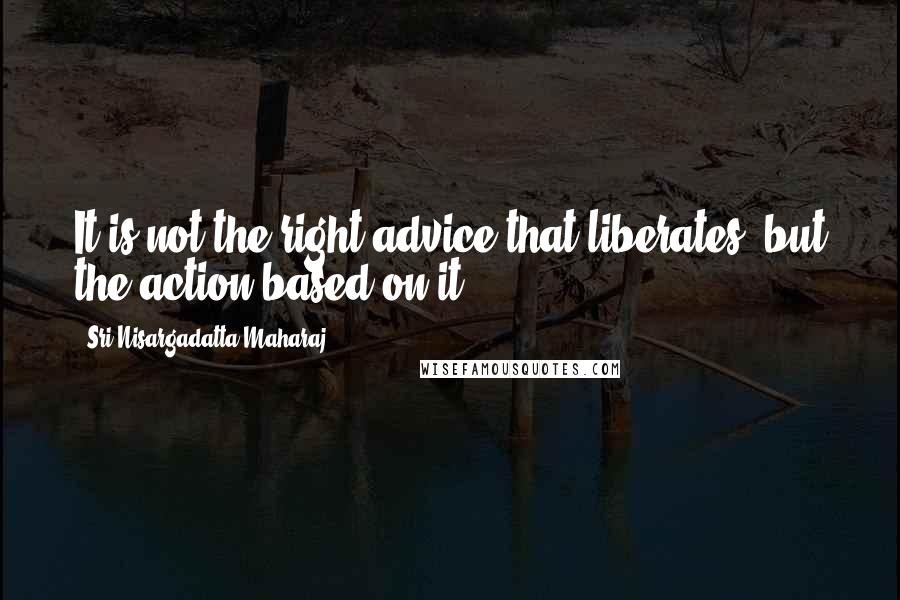 Sri Nisargadatta Maharaj Quotes: It is not the right advice that liberates, but the action based on it.