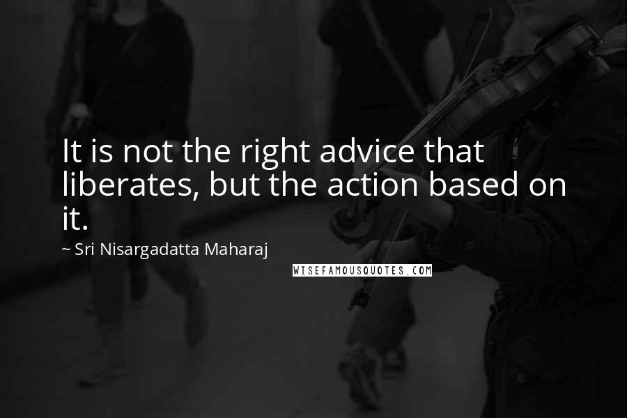 Sri Nisargadatta Maharaj Quotes: It is not the right advice that liberates, but the action based on it.