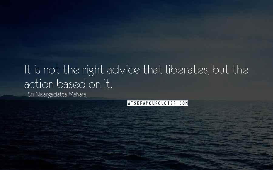 Sri Nisargadatta Maharaj Quotes: It is not the right advice that liberates, but the action based on it.