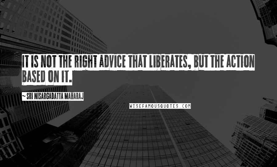 Sri Nisargadatta Maharaj Quotes: It is not the right advice that liberates, but the action based on it.