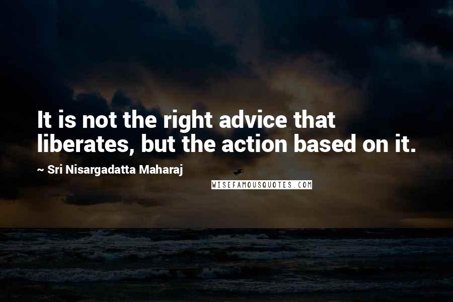 Sri Nisargadatta Maharaj Quotes: It is not the right advice that liberates, but the action based on it.