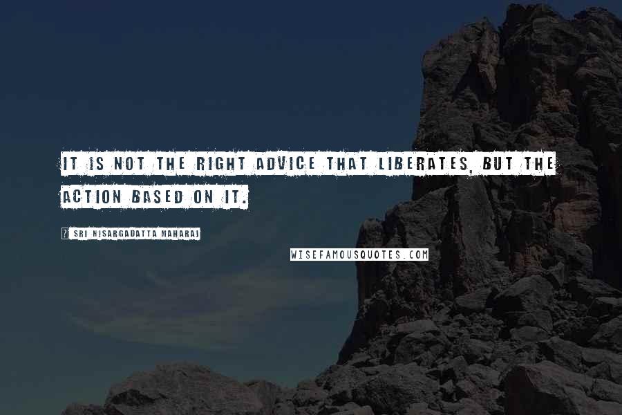 Sri Nisargadatta Maharaj Quotes: It is not the right advice that liberates, but the action based on it.