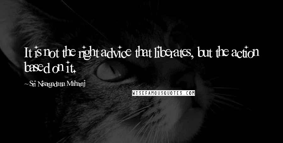 Sri Nisargadatta Maharaj Quotes: It is not the right advice that liberates, but the action based on it.