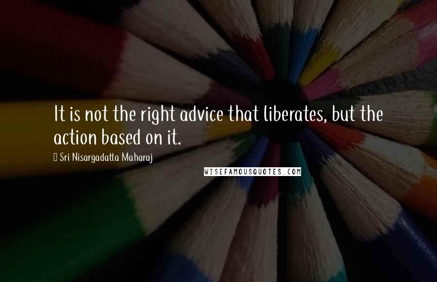 Sri Nisargadatta Maharaj Quotes: It is not the right advice that liberates, but the action based on it.