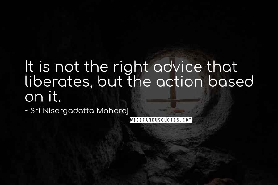 Sri Nisargadatta Maharaj Quotes: It is not the right advice that liberates, but the action based on it.