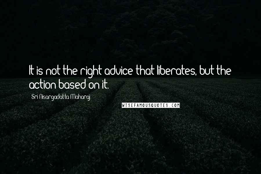 Sri Nisargadatta Maharaj Quotes: It is not the right advice that liberates, but the action based on it.