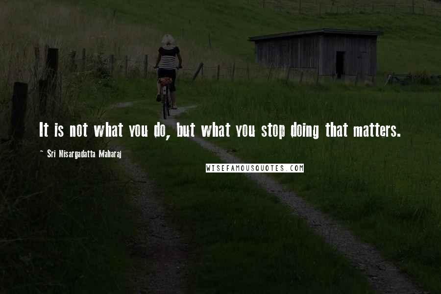 Sri Nisargadatta Maharaj Quotes: It is not what you do, but what you stop doing that matters.