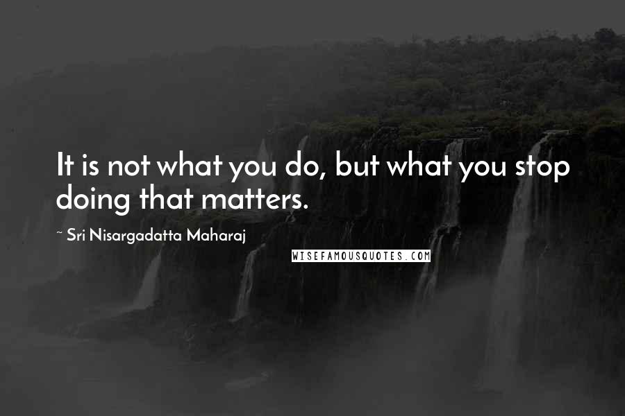 Sri Nisargadatta Maharaj Quotes: It is not what you do, but what you stop doing that matters.