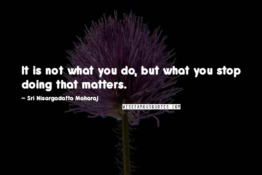 Sri Nisargadatta Maharaj Quotes: It is not what you do, but what you stop doing that matters.